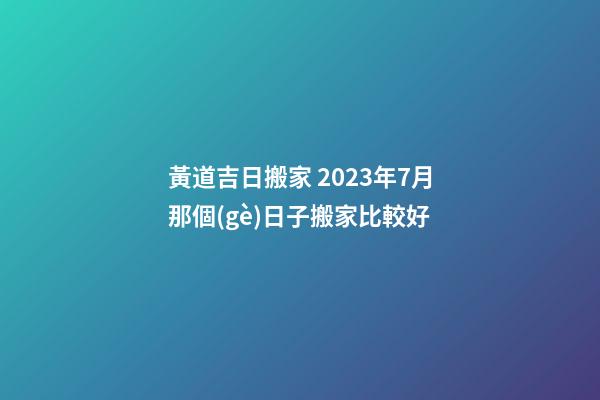 黃道吉日搬家 2023年7月那個(gè)日子搬家比較好
